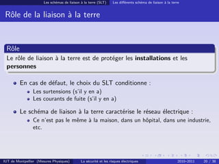 Les schémas de liaison à la terre (SLT)     Les diﬀérents schéma de liaison à la terre


 Rôle de la liaison à la terre


 Rôle
 Le rôle de liaison à la terre est de protéger les installations et les
 personnes

         En cas de défaut, le choix du SLT conditionne :
                Les surtensions (s’il y en a)
                Les courants de fuite (s’il y en a)

         Le schéma de liaison à la terre caractérise le réseau électrique :
                Ce n’est pas le même à la maison, dans un hôpital, dans une industrie,
                etc.




IUT de Montpellier (Mesures Physiques)        La sécurité et les risques électriques                        2010–2011   20 / 38
 