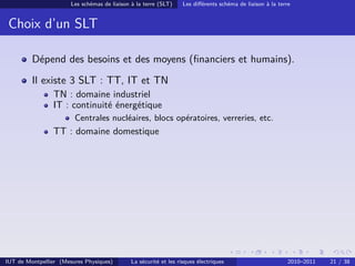 Les schémas de liaison à la terre (SLT)     Les diﬀérents schéma de liaison à la terre


 Choix d’un SLT

         Dépend des besoins et des moyens (ﬁnanciers et humains).
         Il existe 3 SLT : TT, IT et TN
                TN : domaine industriel
                IT : continuité énergétique
                        Centrales nucléaires, blocs opératoires, verreries, etc.
                TT : domaine domestique




IUT de Montpellier (Mesures Physiques)        La sécurité et les risques électriques                        2010–2011   21 / 38
 