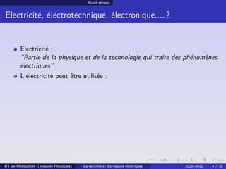 Avant-propos


 Electricité, électrotechnique, électronique.... ?


         Electricité :
         “Partie de la physique et de la technologie qui traite des phénomènes
         électriques”
         L’électricité peut être utilisée :




IUT de Montpellier (Mesures Physiques)   La sécurité et les risques électriques   2010–2011   4 / 38
 