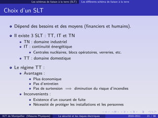 Les schémas de liaison à la terre (SLT)     Les diﬀérents schéma de liaison à la terre


 Choix d’un SLT

         Dépend des besoins et des moyens (ﬁnanciers et humains).
         Il existe 3 SLT : TT, IT et TN
                TN : domaine industriel
                IT : continuité énergétique
                        Centrales nucléaires, blocs opératoires, verreries, etc.
                TT : domaine domestique

         Le régime TT :
                Avantages :
                        Plus économique
                        Pas d’entretien
                        Pas de surtension =⇒ diminution du risque d’incendies
                Inconvenients :
                        Existence d’un courant de fuite
                        Nécessité de protéger les installations et les personnes

IUT de Montpellier (Mesures Physiques)        La sécurité et les risques électriques                        2010–2011   21 / 38
 