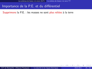 Les schémas de liaison à la terre (SLT)     Le schéma de liaison à la terre TT


 Importance de la P.E. et du diﬀérentiel
 Supprimons la P.E. : les masses ne sont plus reliées à la terre




IUT de Montpellier (Mesures Physiques)        La sécurité et les risques électriques                    2010–2011   24 / 38
 