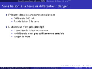 Les schémas de liaison à la terre (SLT)     Le schéma de liaison à la terre TT


 Sans liaison à la terre ni diﬀérentiel : danger !

         Fréquent dans les anciennes installations
                Diﬀérentiel 500 mA
                Pas de liaison à la terre

         L’utilisateur n’est pas protégé
                Il constitue la liaison masse-terre
                le diﬀérentiel n’est pas suﬃsamment sensible
                danger de mort




IUT de Montpellier (Mesures Physiques)        La sécurité et les risques électriques                    2010–2011   25 / 38
 