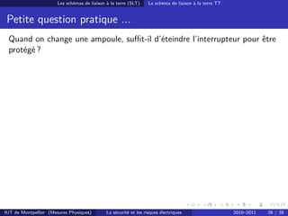 Les schémas de liaison à la terre (SLT)     Le schéma de liaison à la terre TT


 Petite question pratique ...
 Quand on change une ampoule, suﬃt-il d’éteindre l’interrupteur pour être
 protégé ?




IUT de Montpellier (Mesures Physiques)        La sécurité et les risques électriques                    2010–2011   26 / 38
 
