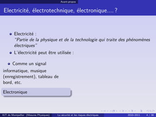 Avant-propos


 Electricité, électrotechnique, électronique.... ?


         Electricité :
         “Partie de la physique et de la technologie qui traite des phénomènes
         électriques”
         L’électricité peut être utilisée :

        Comme un signal
informatique, musique
(enregistrement), tableau de
bord, etc.

Electronique



IUT de Montpellier (Mesures Physiques)   La sécurité et les risques électriques   2010–2011   4 / 38
 