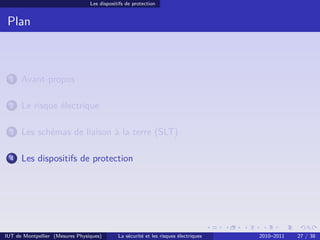 Les dispositifs de protection


 Plan



 1    Avant-propos

 2    Le risque électrique

 3    Les schémas de liaison à la terre (SLT)

 4    Les dispositifs de protection




IUT de Montpellier (Mesures Physiques)       La sécurité et les risques électriques   2010–2011   27 / 38
 