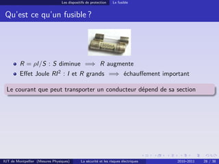 Les dispositifs de protection    Le fusible


 Qu’est ce qu’un fusible ?




         R = ρl/S : S diminue =⇒ R augmente
         Eﬀet Joule RI 2 : I et R grands =⇒ échauﬀement important

 Le courant que peut transporter un conducteur dépend de sa section




IUT de Montpellier (Mesures Physiques)       La sécurité et les risques électriques   2010–2011   28 / 38
 