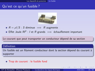 Les dispositifs de protection    Le fusible


 Qu’est ce qu’un fusible ?




         R = ρl/S : S diminue =⇒ R augmente
         Eﬀet Joule RI 2 : I et R grands =⇒ échauﬀement important

 Le courant que peut transporter un conducteur dépend de sa section

 Déﬁnition
 Un fusible est un ﬁlament conducteur dont la section dépend du courant à
 supporter

         Trop de courant : le fusible fond

IUT de Montpellier (Mesures Physiques)       La sécurité et les risques électriques   2010–2011   28 / 38
 