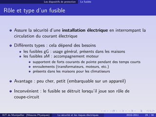 Les dispositifs de protection    Le fusible


 Rôle et type d’un fusible


         Assure la sécurité d’une installation électrique en interrompant la
         circulation du courant électrique
         Diﬀérents types : cela dépend des besoins
                les fusibles gG : usage général, présents dans les maisons
                les fusibles aM : accompagnement moteur
                        supportent de forts courants de pointe pendant des temps courts
                        enroulements (transformateurs, moteurs, etc.)
                        présents dans les maisons pour les climatiseurs

         Avantage : peu cher, petit (embarquable sur un appareil)

         Inconvénient : le fusible se détruit lorsqu’il joue son rôle de
         coupe-circuit


IUT de Montpellier (Mesures Physiques)       La sécurité et les risques électriques   2010–2011   29 / 38
 