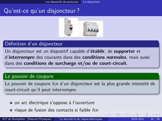 Les dispositifs de protection    Le disjoncteur


 Qu’est-ce qu’un disjoncteur ?




 Déﬁnition d’un disjoncteur
 Un disjoncteur est un dispositif capable d’établir, de supporter et
 d’interrompre des courants dans des conditions normales, mais aussi
 dans des conditions de surcharge et/ou de court-circuit.

 Le pouvoir de coupure
 Le pouvoir de coupure Icn d’un disjoncteur est la plus grande intensité de
 court-circuit qu’il peut interrompre.

         un arc électrique s’oppose à l’ouverture
         risque de fusion des contacts si faible Icn
IUT de Montpellier (Mesures Physiques)       La sécurité et les risques électriques   2010–2011   30 / 38
 