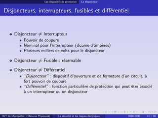 Les dispositifs de protection    Le disjoncteur


 Disjoncteurs, interrupteurs, fusibles et diﬀérentiel


         Disjoncteur = Interrupteur
                Pouvoir de coupure
                Nominal pour l’interrupteur (dizaine d’ampères)
                Plusieurs milliers de volts pour le disjoncteur

         Disjoncteur = Fusible : réarmable
         Disjoncteur = Diﬀérentiel
                “Disjoncteur” : dispositif d’ouverture et de fermeture d’un circuit, à
                fort pouvoir de coupure
                “Diﬀérentiel” : fonction particulière de protection qui peut être associé
                à un interrupteur ou un disjoncteur




IUT de Montpellier (Mesures Physiques)       La sécurité et les risques électriques   2010–2011   31 / 38
 