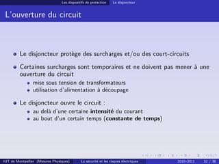 Les dispositifs de protection    Le disjoncteur


 L’ouverture du circuit



         Le disjoncteur protège des surcharges et/ou des court-circuits
         Certaines surcharges sont temporaires et ne doivent pas mener à une
         ouverture du circuit
                mise sous tension de transformateurs
                utilisation d’alimentation à découpage

         Le disjoncteur ouvre le circuit :
                au delà d’une certaine intensité du courant
                au bout d’un certain temps (constante de temps)




IUT de Montpellier (Mesures Physiques)       La sécurité et les risques électriques   2010–2011   32 / 38
 
