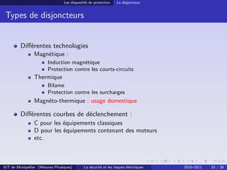 Les dispositifs de protection    Le disjoncteur


 Types de disjoncteurs


         Diﬀérentes technologies
                Magnétique :
                        Induction magnétique
                        Protection contre les courts-circuits
                Thermique
                        Bilame
                        Protection contre les surcharges
                Magnéto-thermique : usage domestique

         Diﬀérentes courbes de déclenchement :
                C pour les équipements classiques
                D pour les équipements contenant des moteurs
                etc.



IUT de Montpellier (Mesures Physiques)       La sécurité et les risques électriques   2010–2011   33 / 38
 
