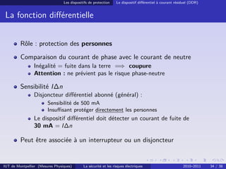 Les dispositifs de protection    Le dispositif diﬀérentiel à courant résiduel (DDR)


 La fonction diﬀérentielle


         Rôle : protection des personnes
         Comparaison du courant de phase avec le courant de neutre
                Inégalité = fuite dans la terre =⇒ coupure
                Attention : ne prévient pas le risque phase-neutre

         Sensibilité I∆n
                Disjoncteur diﬀérentiel abonné (général) :
                        Sensibilité de 500 mA
                        Insuﬃsant protéger directement les personnes
                Le dispositif diﬀérentiel doit détecter un courant de fuite de
                30 mA = I∆n

         Peut être associée à un interrupteur ou un disjoncteur


IUT de Montpellier (Mesures Physiques)       La sécurité et les risques électriques                       2010–2011    34 / 38
 