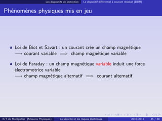 Les dispositifs de protection    Le dispositif diﬀérentiel à courant résiduel (DDR)


 Phénomènes physiques mis en jeu




         Loi de Biot et Savart : un courant crée un champ magnétique
         −→ courant variable =⇒ champ magnétique variable

         Loi de Faraday : un champ magnétique variable induit une force
         électromotrice variable
         −→ champ magnétique alternatif =⇒ courant alternatif




IUT de Montpellier (Mesures Physiques)       La sécurité et les risques électriques                       2010–2011    35 / 38
 