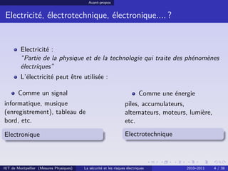 Avant-propos


 Electricité, électrotechnique, électronique.... ?


         Electricité :
         “Partie de la physique et de la technologie qui traite des phénomènes
         électriques”
         L’électricité peut être utilisée :

        Comme un signal                                                    Comme une énergie
informatique, musique                                             piles, accumulateurs,
(enregistrement), tableau de                                      alternateurs, moteurs, lumière,
bord, etc.                                                        etc.
Electronique                                                      Electrotechnique



IUT de Montpellier (Mesures Physiques)   La sécurité et les risques électriques          2010–2011   4 / 38
 