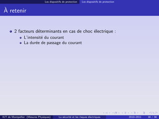 Les dispositifs de protection    Les dispositifs de protection


 À retenir


         2 facteurs déterminants en cas de choc électrique :
                L’intensité du courant
                La durée de passage du courant




IUT de Montpellier (Mesures Physiques)       La sécurité et les risques électriques               2010–2011   38 / 38
 