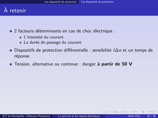 Les dispositifs de protection    Les dispositifs de protection


 À retenir


         2 facteurs déterminants en cas de choc électrique :
                L’intensité du courant
                La durée de passage du courant
         Dispositifs de protection diﬀérentielle : sensibilité I∆n et un temps de
         réponse
         Tension, alternative ou continue : danger à partir de 50 V




IUT de Montpellier (Mesures Physiques)       La sécurité et les risques électriques               2010–2011   38 / 38
 