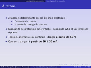 Les dispositifs de protection    Les dispositifs de protection


 À retenir


         2 facteurs déterminants en cas de choc électrique :
                L’intensité du courant
                La durée de passage du courant
         Dispositifs de protection diﬀérentielle : sensibilité I∆n et un temps de
         réponse
         Tension, alternative ou continue : danger à partir de 50 V
         Courant : danger à partir de 20 à 30 mA




IUT de Montpellier (Mesures Physiques)       La sécurité et les risques électriques               2010–2011   38 / 38
 
