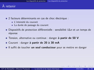 Les dispositifs de protection    Les dispositifs de protection


 À retenir


         2 facteurs déterminants en cas de choc électrique :
                L’intensité du courant
                La durée de passage du courant
         Dispositifs de protection diﬀérentielle : sensibilité I∆n et un temps de
         réponse
         Tension, alternative ou continue : danger à partir de 50 V
         Courant : danger à partir de 20 à 30 mA
         Il suﬃt de toucher un seul conducteur pour se mettre en danger




IUT de Montpellier (Mesures Physiques)       La sécurité et les risques électriques               2010–2011   38 / 38
 