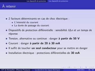 Les dispositifs de protection    Les dispositifs de protection


 À retenir


         2 facteurs déterminants en cas de choc électrique :
                L’intensité du courant
                La durée de passage du courant
         Dispositifs de protection diﬀérentielle : sensibilité I∆n et un temps de
         réponse
         Tension, alternative ou continue : danger à partir de 50 V
         Courant : danger à partir de 20 à 30 mA
         Il suﬃt de toucher un seul conducteur pour se mettre en danger
         Installation électrique : protections diﬀérentielles de 30 mA




IUT de Montpellier (Mesures Physiques)       La sécurité et les risques électriques               2010–2011   38 / 38
 