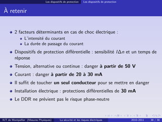 Les dispositifs de protection    Les dispositifs de protection


 À retenir


         2 facteurs déterminants en cas de choc électrique :
                L’intensité du courant
                La durée de passage du courant
         Dispositifs de protection diﬀérentielle : sensibilité I∆n et un temps de
         réponse
         Tension, alternative ou continue : danger à partir de 50 V
         Courant : danger à partir de 20 à 30 mA
         Il suﬃt de toucher un seul conducteur pour se mettre en danger
         Installation électrique : protections diﬀérentielles de 30 mA
         Le DDR ne prévient pas le risque phase-neutre



IUT de Montpellier (Mesures Physiques)       La sécurité et les risques électriques               2010–2011   38 / 38
 