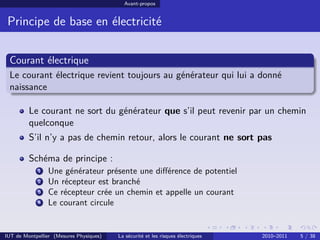 Avant-propos


 Principe de base en électricité


 Courant électrique
 Le courant électrique revient toujours au générateur qui lui a donné
 naissance

         Le courant ne sort du générateur que s’il peut revenir par un chemin
         quelconque
         S’il n’y a pas de chemin retour, alors le courant ne sort pas

         Schéma de principe :
            1   Une générateur présente une diﬀérence de potentiel
            2   Un récepteur est branché
            3   Ce récepteur crée un chemin et appelle un courant
            4   Le courant circule


IUT de Montpellier (Mesures Physiques)   La sécurité et les risques électriques   2010–2011   5 / 38
 