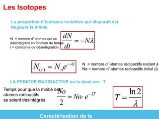 Les Isotopes 
La proportion d’isotopes instables qui disparaît est 
toujours la même 
 
dN 
dt 
 N N = nombre d’atomes qui se 
désintègrent en fonction du temps 
l = constante de désintégration 
 
N(t )  Noet N = nombre d’atomes radioactifs restant à No = nombre d’atomes radioactifs initial (à to) 
LA PERIODE RADIOACTIVE ou la demi-vie : T 
Temps pour que la moitié des 
atomes radioactifs 
se soient désintégrés 
T  
ln2 
 
No 
2 
 No eT 
Caractérisation de la 
 