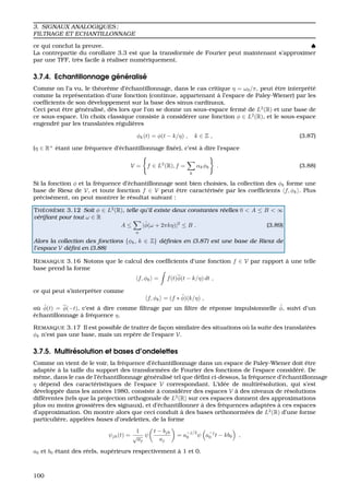 3. SIGNAUX ANALOGIQUES ;
FILTRAGE ET ECHANTILLONNAGE
ce qui conclut la preuve. ♠
La contrepartie du corollaire 3.3 est que la transform´ee de Fourier peut maintenant s’approximer
par une TFF, tr`es facile `a r´ealiser num´eriquement.
3.7.4. Echantillonnage g´en´eralis´e
Comme on l’a vu, le th´eor`eme d’´echantillonnage, dans le cas critique η = ω0/π, peut ˆetre interpr´et´e
comme la repr´esentation d’une fonction (continue, appartenant `a l’espace de Paley-Wiener) par les
coefﬁcients de son d´eveloppement sur la base des sinus cardinaux.
Ceci peut ˆetre g´en´eralis´e, d`es lors que l’on se donne un sous-espace ferm´e de L2
(R) et une base de
ce sous-espace. Un choix classique consiste `a consid´erer une fonction φ ∈ L2
(R), et le sous-espace
engendr´e par les translat´ees r´eguli`eres
φk(t) = φ(t − k/η) , k ∈ Z , (3.87)
(η ∈ R+
´etant une fr´equence d’´echantillonnage ﬁx´ee), c’est `a dire l’espace
V = f ∈ L2
(R), f =
k
αkφk . (3.88)
Si la fonction φ et la fr´equence d’´echantillonnage sont bien choisies, la collection des φk forme une
base de Riesz de V, et toute fonction f ∈ V peut ˆetre caract´eris´ee par les coefﬁcients f, φk . Plus
pr´ecis´ement, on peut montrer le r´esultat suivant :
TH ´EOR `EME 3.12 Soit φ ∈ L2
(R), telle qu’il existe deux constantes r´eelles 0 < A ≤ B < ∞
v´eriﬁant pour tout ω ∈ R
A ≤
n
|ˆφ(ω + 2πkη)|2
≤ B . (3.89)
Alors la collection des fonctions {φk, k ∈ Z} d´eﬁnies en (3.87) est une base de Riesz de
l’espace V d´eﬁni en (3.88)
REMARQUE 3.16 Notons que le calcul des coefﬁcients d’une fonction f ∈ V par rapport `a une telle
base prend la forme
f, φk = f(t)φ(t − k/η) dt ,
ce qui peut s’interpr´eter comme
f, φk = (f ∗ ˜φ)(k/η) ,
o `u ˜φ(t) = φ(−t), c’est `a dire comme ﬁltrage par un ﬁltre de r´eponse impulsionnelle ˜φ, suivi d’un
´echantillonnage `a fr´equence η.
REMARQUE 3.17 Il est possible de traiter de fac¸on similaire des situations o `u la suite des translat´ees
φk n’est pas une base, mais un rep`ere de l’espace V.
3.7.5. Multir´esolution et bases d’ondelettes
Comme on vient de le voir, la fr´equence d’´echantillonnage dans un espace de Paley-Wiener doit ˆetre
adapt´ee `a la taille du support des transform´ees de Fourier des fonctions de l’espace consid´er´e. De
mˆeme, dans le cas de l’´echantillonnage g´en´eralis´e tel que d´eﬁni ci-dessus, la fr´equence d’´echantillonnage
η d´epend des caract´eristiques de l’espace V correspondant. L’id´ee de multir´esolution, qui s’est
d´evelopp´ee dans les ann´ees 1980, consiste `a consid´erer des espaces V `a des niveaux de r´esolutions
diff´erentes (tels que la projection orthogonale de L2
(R) sur ces espaces donnent des approximations
plus ou moins grossi`eres des signaux), et d’´echantillonner `a des fr´equences adapt´ees `a ces espaces
d’approximation. On montre alors que ceci conduit `a des bases orthonorm´ees de L2
(R) d’une forme
particuli`ere, appel´ees bases d’ondelettes, de la forme
ψjk(t) =
1
√
aj
ψ
t − bjk
aj
= a
−j/2
0 ψ a−j
0 t − kb0 ,
a0 et b0 ´etant des r´eels, sup´erieurs respectivement `a 1 et 0.
100
 
