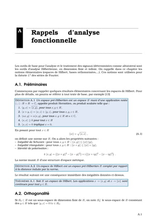 A
Rappels d’analyse
fonctionnelle
Les outils de base pour l’analyse et le traitement des signaux (d´eterministes comme al´eatoires) sont
les outils d’analyse Hilbertienne, en dimension ﬁnie et inﬁnie. On rappelle dans ce chapitre les
notions ´el´ementaires (espaces de Hilbert, bases orthonorm´ees,...). Ces notions sont utilis´ees pour
la th´eorie L2
des s´eries de Fourier.
A.1. Pr´eliminaires
Commenc¸ons par rappeler quelques r´esultats ´el´ementaires concernant les espaces de Hilbert. Pour
plus de d´etails, on pourra se r´ef´erer `a tout texte de base, par exemple [13]
D ´EFINITION A.1 Un espace pr´e-Hilbertien est un espace H muni d’une application not´ee
·, · : H × H → C, appel´ee produit Hermitien, ou produit scalaire telle que :
1. y, x = x, y , pour tous x, y ∈ H.
2. x + y, z = x, z + y, z , pour tous x, y, z ∈ H.
3. αx, y = α x, y , pour tous x, y ∈ H et α ∈ C.
4. x, x ≥ 0 pour tout x ∈ H
5. x, x = 0 implique x = 0.
En posant pour tout x ∈ H
||x|| = x, x , (A.1)
on d´eﬁnit une norme sur H. On a alors les propri´et´es suivantes :
– In´egalit´e de Schwarz : pour tous x, y ∈ H : | x, y | ≤ ||x|| ||y||.
– In´egalit´e triangulaire : pour tous x, y ∈ H : ||x + y|| ≤ ||x|| + ||y||.
– Identit´e de polarisation :
4 x, y = ||x + y||2
− ||x − y||2
+ i ||x + iy||2
− ||x − iy||2
.
La norme munit H d’une structure d’espace m´etrique.
D ´EFINITION A.2 Un espace de Hilbert est un espace pr´e-Hilbertien H complet par rapport
`a la distance induite par la norme,
Le r´esultat suivant est une cons´equence imm´ediate des in´egalit´es donn´ees ci-dessus.
TH ´EOR `EME A.1 Soit H un espace de Hilbert. Les applications x → x, y et x → ||x|| sont
continues pour tout y ∈ H.
A.2. Orthogonalit´e
Si H0 ⊂ H est un sous-espace de dimension ﬁnie de H, on note H⊥
0 le sous-espace de H consistant
des y ∈ H tels que y, x = 0 ∀x ∈ H0.
A.1
 