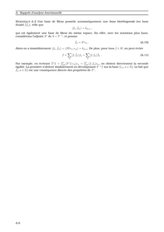 A. Rappels d’analyse fonctionnelle
REMARQUE A.2 Une base de Riesz poss`ede automatiquement une base biorthogonale (ou base
duale) { ˜fn}, telle que
fn, ˜fm = δm,n ,
qui est ´egalement une base de Riesz du mˆeme espace. En effet, avec les notations plus haut,
consid´erons l’adjoint S∗
de S = T−1
, et posons
˜fn = S∗
en . (A.10)
Alors on a imm´ediatement fn, ˜fm = STen, em = δm,n. De plus, pour tous f ∈ H, on peut ´ecrire
f =
n
f, ˜fn fn =
n
f, fn
˜fn . (A.11)
Par exemple, en ´ecrivant T∗
f = n T∗
f, en en = n f, fn en, on obtient directement la seconde
´egalit´e. La premi`ere s’obtient similairement en d´ecomposant T−1
f sur la base {en, n ∈ Z}. Le fait que
˜fn, n ∈ Z} est une cons´equence directe des propri´et´es de T∗
.
A.6
 