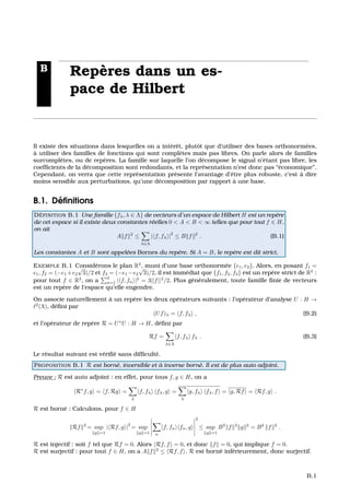 B Rep`eres dans un es-
pace de Hilbert
Il existe des situations dans lesquelles on a int´erˆet, plutˆot que d’utiliser des bases orthonorm´ees,
`a utiliser des familles de fonctions qui sont compl`etes mais pas libres. On parle alors de familles
surcompl`etes, ou de rep`eres. La famille sur laquelle l’on d´ecompose le signal n’´etant pas libre, les
coefﬁcients de la d´ecomposition sont redondants, et la repr´esentation n’est donc pas “´economique”.
Cependant, on verra que cette repr´esentation pr´esente l’avantage d’ˆetre plus robuste, c’est `a dire
moins sensible aux perturbations, qu’une d´ecomposition par rapport `a une base.
B.1. D´eﬁnitions
D ´EFINITION B.1 Une famille {fλ, λ ∈ Λ} de vecteurs d’un espace de Hilbert H est un rep`ere
de cet espace si il existe deux constantes r´eelles 0 < A < B < ∞ telles que pour tout f ∈ H,
on ait
A f 2
≤
λ∈Λ
| f, fλ |
2
≤ B f 2
. (B.1)
Les constantes A et B sont appel´ees Bornes du rep`ere. Si A = B, le rep`ere est dit strict.
EXEMPLE B.1 Consid´erons le plan R2
, muni d’une base orthonorm´ee {e1, e2}. Alors, en posant f1 =
e1, f2 = (−e1 +e2
√
3)/2 et f3 = (−e1 −e2
√
3)/2, il est imm´ediat que {f1, f2, f3} est un rep`ere strict de R2
:
pour tout f ∈ R2
, on a
3
n=1 | f, fn |2
= 3||f||2
/2. Plus g´en´eralement, toute famille ﬁnie de vecteurs
est un rep`ere de l’espace qu’elle engendre.
On associe naturellement `a un rep`ere les deux op´erateurs suivants : l’op´erateur d’analyse U : H →
2
(Λ), d´eﬁni par
(Uf)λ = f, fλ , (B.2)
et l’op´erateur de rep`ere R = U∗
U : H → H, d´eﬁni par
Rf =
λ∈Λ
f, fλ fλ . (B.3)
Le r´esultat suivant est v´eriﬁ´e sans difﬁcult´e.
PROPOSITION B.1 R est born´e, inversible et `a inverse born´e. Il est de plus auto adjoint.
Preuve : R est auto adjoint : en effet, pour tous f, g ∈ H, on a
R∗
f, g = f, Rg =
λ
f, fλ fλ, g =
λ
g, fλ fλ, f = g, Rf = Rf, g .
R est born´e : Calculons, pour f ∈ H
Rf 2
= sup
g =1
| Rf, g |
2
= sup
g =1 n
f, fn fn, g
2
≤ sup
g =1
B2
f 2
g 2
= B2
f 2
.
R est injectif : soit f tel que Rf = 0. Alors Rf, f = 0, et donc f = 0, qui implique f = 0.
R est surjectif : pour tout f ∈ H, on a A f 2
≤ Rf, f . R est born´e inf´erieurement, donc surjectif.
B.1
 