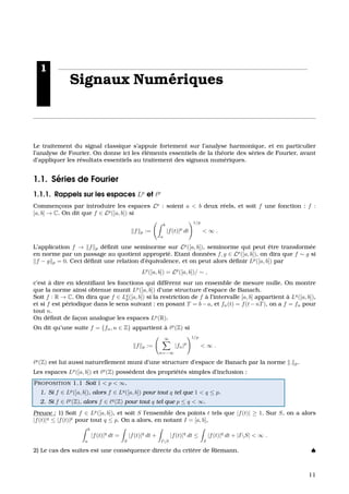 1
Signaux Num´eriques
Le traitement du signal classique s’appuie fortement sur l’analyse harmonique, et en particulier
l’analyse de Fourier. On donne ici les ´el´ements essentiels de la th´eorie des s´eries de Fourier, avant
d’appliquer les r´esultats essentiels au traitement des signaux num´eriques.
1.1. S´eries de Fourier
1.1.1. Rappels sur les espaces Lp
et p
Commenc¸ons par introduire les espaces Lp
: soient a < b deux r´eels, et soit f une fonction : f :
[a, b] → C. On dit que f ∈ Lp
([a, b]) si
f p :=
b
a
|f(t)|p
dt
1/p
< ∞ .
L’application f → f p d´eﬁnit une seminorme sur Lp
([a, b]), seminorme qui peut ˆetre transform´ee
en norme par un passage au quotient appropri´e. Etant donn´ees f, g ∈ Lp
([a, b]), on dira que f ∼ g si
f − g p = 0. Ceci d´eﬁnit une relation d’´equivalence, et on peut alors d´eﬁnir Lp
([a, b]) par
Lp
([a, b]) = Lp
([a, b])/ ∼ ,
c’est `a dire en identiﬁant les fonctions qui diff`erent sur un ensemble de mesure nulle. On montre
que la norme ainsi obtenue munit Lp
([a, b]) d’une structure d’espace de Banach.
Soit f : R → C. On dira que f ∈ Lq
p([a, b]) si la restriction de f `a l’intervalle [a, b] appartient `a Lq
([a, b]),
et si f est p´eriodique dans le sens suivant : en posant T = b−a, et fn(t) = f(t−nT), on a f = fn pour
tout n.
On d´eﬁnit de fac¸on analogue les espaces Lp
(R).
On dit qu’une suite f = {fn, n ∈ Z} appartient `a p
(Z) si
f p :=
∞
n=−∞
|fn|p
1/p
< ∞ .
p
(Z) est lui aussi naturellement muni d’une structure d’espace de Banach par la norme . p.
Les espaces Lp
([a, b]) et p
(Z) poss`edent des propri´et´es simples d’inclusion :
PROPOSITION 1.1 Soit 1 < p < ∞.
1. Si f ∈ Lp
([a, b]), alors f ∈ Lq
([a, b]) pour tout q tel que 1 < q ≤ p.
2. Si f ∈ p
(Z), alors f ∈ q
(Z) pour tout q tel que p ≤ q < ∞.
Preuve : 1) Soit f ∈ Lp
([a, b]), et soit S l’ensemble des points t tels que |f(t)| ≥ 1. Sur S, on a alors
|f(t)|q
≤ |f(t)|p
pour tout q ≤ p. On a alors, en notant I = [a, b],
b
a
|f(t)|q
dt =
S
|f(t)|q
dt +
IS
|f(t)|q
dt ≤
S
|f(t)|q
dt + |IS| < ∞ .
2) Le cas des suites est une cons´equence directe du crit`ere de Riemann. ♠
11
 
