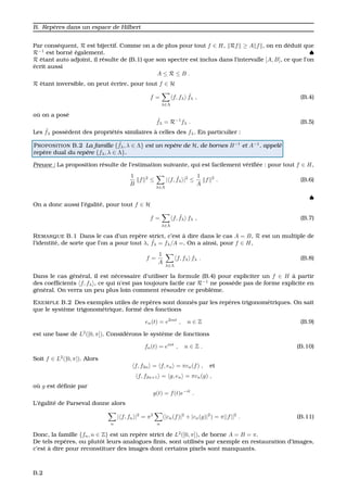 B. Rep`eres dans un espace de Hilbert
Par cons´equent, R est bijectif. Comme on a de plus pour tout f ∈ H, Rf ≥ A f , on en d´eduit que
R−1
est born´e ´egalement. ♠
R ´etant auto adjoint, il r´esulte de (B.1) que son spectre est inclus dans l’intervalle [A, B], ce que l’on
´ecrit aussi
A ≤ R ≤ B .
R ´etant inversible, on peut ´ecrire, pour tout f ∈ H
f =
λ∈Λ
f, fλ
˜fλ , (B.4)
o ´u on a pos´e
˜fλ = R−1
fλ . (B.5)
Les ˜fλ poss`edent des propri´et´es similaires `a celles des fλ. En particulier :
PROPOSITION B.2 La famille { ˜fλ, λ ∈ Λ} est un rep`ere de H, de bornes B−1
et A−1
, appel´e
rep`ere dual du rep`ere {fλ, λ ∈ Λ}.
Preuve : La proposition r´esulte de l’estimation suivante, qui est facilement v´eriﬁ´ee : pour tout f ∈ H,
1
B
f 2
≤
λ∈Λ
| f, ˜fλ |2
≤
1
A
f 2
. (B.6)
♠
On a donc aussi l’´egalit´e, pour tout f ∈ H
f =
λ∈Λ
f, ˜fλ fλ , (B.7)
REMARQUE B.1 Dans le cas d’un rep`ere strict, c’est `a dire dans le cas A = B, R est un multiple de
l’identit´e, de sorte que l’on a pour tout λ, ˜fλ = fλ/A =. On a ainsi, pour f ∈ H,
f =
1
A
λ∈Λ
f, fλ fλ . (B.8)
Dans le cas g´en´eral, il est n´ecessaire d’utiliser la formule (B.4) pour expliciter un f ∈ H `a partir
des coefﬁcients f, fλ , ce qui n’est pas toujours facile car R−1
ne poss`ede pas de forme explicite en
g´en´eral. On verra un peu plus loin comment r´esoudre ce probl`eme.
EXEMPLE B.2 Des exemples utiles de rep`eres sont donn´es par les rep`eres trigonom´etriques. On sait
que le syst`eme trigonom´etrique, form´e des fonctions
en(t) = e2int
, n ∈ Z (B.9)
est une base de L2
([0, π]). Consid´erons le syst`eme de fonctions
fn(t) = eint
, n ∈ Z . (B.10)
Soit f ∈ L2
([0, π]). Alors
f, f2n = f, en = πcn(f) , et
f, f2n+1 = g, en = πcn(g) ,
o `u g est d´eﬁnie par
g(t) = f(t)e−it
.
L’´egalit´e de Parseval donne alors
n
| f, fn |2
= π2
n
(|cn(f)|2
+ |cn(g)|2
) = π||f||2
. (B.11)
Donc, la famille {fn, n ∈ Z} est un rep`ere strict de L2
([0, π]), de borne A = B = π.
De tels rep`eres, ou plutˆot leurs analogues ﬁnis, sont utilis´es par exemple en restauration d’images,
c’est `a dire pour reconstituer des images dont certains pixels sont manquants.
B.2
 