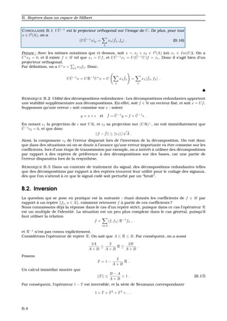 B. Rep`eres dans un espace de Hilbert
COROLLAIRE B.1 U ˜U−1
est le projecteur orthogonal sur l’image de U. De plus, pour tout
x ∈ 2
(Λ), on a
(U ˜U−1
x)µ =
λ
xλ
˜fλ, fµ . (B.16)
Preuve : Avec les mˆemes notations que ci dessus, soit x = x1 + x2 ∈ 2
(Λ) (o `u x1 ∈ Im(U)). On a
U∗
x2 = 0, et il existe f ∈ H tel que x1 = Uf, et U ˜U−1
x1 = U( ˜U−1
U)f = x1. Donc il s’agit bien d’un
projecteur orthogonal.
Par d´eﬁnition, on a U∗
x = λ xλfλ. Donc,
U ˜U−1
x = UR−1
U∗
x = U
λ
xλ
˜fλ =
λ
xλ
˜fλ, fλ .
♠
REMARQUE B.2 Utilit´e des d´ecompositions redondantes : Les d´ecompositions redondantes apportent
une stabilit´e suppl´ementaire aux d´ecompositions. En effet, soit f ∈ H un vecteur ﬁx´e, et soit x = Uf.
Supposons qu’une erreur soit commise sur x : soient
y = x + et ˜f = ˜U−1
y = f + ˜U−1
.
En notant 1 la projection de sur UH, et 2 sa projection sur (UH)⊥
, on voit imm´ediatement que
˜U−1
2 = 0, et que donc
||f − ˜f|| ≤ || 1||/
√
A .
Ainsi, la composante 2 de l’erreur disparait lors de l’inversion de la d´ecomposition. On voit donc
que dans des situations o `u on se doute `a l’avance qu’une erreur importante va ˆetre commise sur les
coefﬁcients, lors d’une ´etape de transmission par exemple, on a int´erˆet `a utiliser des d´ecompositions
par rapport `a des rep`eres de pr´ef´erence `a des d´ecompositions sur des bases, car une partie de
l’erreur disparaitra lors de la resynth`ese.
REMARQUE B.3 Dans un contexte de traitement du signal, des d´ecompositions redondantes telles
que des d´ecompositions par rapport `a des rep`eres trouvent leur utilit´e pour le codage des signaux,
d`es que l’on s’attend `a ce que le signal cod´e soit perturb´e par un “bruit”.
B.2. Inversion
La question qui se pose en pratique est la suivante : ´etant donn´es les coefﬁcients de f ∈ H par
rapport `a un rep`ere {fn, n ∈ Λ}, comment retrouver f `a partir de ces coefﬁcients ?
Nous connaissons d´ej`a la r´eponse dans le cas d’un rep`ere strict, puisque dans ce cas l’op´erateur R
est un multiple de l’identit´e. La situation est un peu plus complexe dans le cas g´en´eral, puisqu’il
faut utiliser la relation
f =
λ∈Λ
f, fλ R−1
fλ ,
et R−1
n’est pas connu explicitement.
Consid´erons l’op´erateur de rep`ere R. On sait que A ≤ R ≤ B. Par cons´equent, on a aussi
2A
A + B
≤
2
A + B
R ≤
2B
A + B
.
Posons
T = 1 −
2
A + B
R .
Un calcul imm´ediat montre que
||T|| ≤
B − A
A + B
< 1 . (B.17)
Par cons´equent, l’op´erateur 1 − T est inversible, et la s´erie de Neumann correspondante
1 + T + T2
+ T3
+ . . .
B.4
 