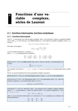 C Fonctions d’une va-
riable complexe,
s´eries de Laurent
C.1. Fonctions holomorphes, fonctions analytiques
C.1.1. Fonctions holomorphes
Soit Ω ⊂ C une partie non vide du plan complexe. Soit f une fonction `a valeurs complexes d´eﬁnie
sur Ω. Soit z0 ∈ Ω. On sait que f est diff´erentiable en z0 si il existe un nombre complexe, not´e f (z0)
tel que :
f(z0 + h) = f(z0) + f (z0)h + o(h) .
S’il existe, il est ´egal `a
f (z0) = lim
z→z0
f(z) − f(z0)
z − z0
et est le nombre d´eriv´e de f au point z0.
Pour z = x + iy, introduisons les notations :
∂f
∂z
=
1
2
∂f
∂x
− i
∂f
∂y
,
∂f
∂z
=
1
2
∂f
∂x
+ i
∂f
∂y
,
D ´EFINITION C.1 Si f est diff´erentiable dans tout Ω, alors on dit que f est holomorphe. On
a alors
∂f
∂z
(z0) = 0 ∀z0 ∈ Ω
Par exemple, la fonction f : z → 1/(z − α), o `u α ∈ C est une constante, est holomorphe dans C priv´e
de α.
De l`a, on montre facilement les deux propri´et´es simples suivantes :
PROPOSITION C.1 Si f et g sont holomorphes dans Ω, alors f + g et fg le sont ´egalement.
PROPOSITION C.2 Si f est holomorphe dans Ω et g est holomorphe dans f(Ω), alors la
fonction compos´ee fog est holomorphe dans Ω et on a
(fog) (z0) = g (f(z0))f (z0) .
TH ´EOR `EME C.1 (CAUCHY-RIEMANN) Soit f une fonction de la variable complexe d´eﬁnie
dans Ω ⊂ C, on d´ecompose f suivant sa partie r´eelle P et sa partie imaginaire Q, avec
z = (x, y) = x + iy :
f(z) = P(x, y) + iQ(x, y) .
Alors f est une fonction holomorphe si et seulement si P et Q satisfont aux conditions de
Cauchy-Riemann :
∂P
∂x
=
∂Q
∂y
,
∂P
∂y
= −
∂Q
∂x
.
C.1
 
