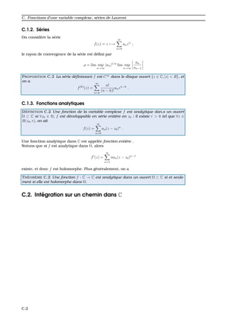 C. Fonctions d’une variable complexe, s´eries de Laurent
C.1.2. S´eries
On consid`ere la s´erie
f(z) = z −→
∞
n=0
anzn
;
le rayon de convergence de la s´erie est d´eﬁni par
ρ = lim sup
n→∞
|an|1/n
lim sup
n→∞
an
an−1
PROPOSITION C.3 La s´erie d´eﬁnissant f est C∞
dans le disque ouvert {z ∈ C, |z| < R}, et
on a
f(k)
(z) =
∞
n=k
n!
(n − k)!
anzn−k
.
C.1.3. Fonctions analytiques
D ´EFINITION C.2 Une fonction de la variable complexe f est analytique dan,s un ouvert
Ω ⊂ C si ∀z0 ∈ Ω, f est d´eveloppable en s´erie enti`ere en z0 : il existe r > 0 tel que ∀z ∈
B(z0, r), on ait
f(z) =
∞
n=0
an(z − z0)n
.
Une fonction analytique dans C est appel´ee fonction enti`ere .
Notons que si f est analytique dans Ω, alors
f (z) =
∞
n=1
nan(z − z0)n−1
existe, et donc f est holomorphe. Plus g´en´eralement, on a
TH ´EOR `EME C.2 Une fonction f : C → C est analytique dans un ouvert Ω ⊂ C si et seule-
ment si elle est holomorphe dans Ω.
C.2. Int´egration sur un chemin dans C
C.2
 