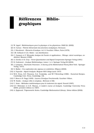 R´ef´erences Biblio-
graphiques
[1] W. Appel : Math´ematiques pour la physique et les physiciens. H&K Ed. (2002).
[2] H. Cartan : Th´eorie ´el´ementaire des fonctions analytiques. Hermann
[3] J. Dieudonn´e : Elements d’analyse, vol. 6. Gauthier-Villars, Paris (1975).
[4] I.M. Gelfand et G.E. Shilov : Les distributions
[5] C. Gasquet et P. Witomski Analyse de Fourier et applications , Filtrage, calcul num´erique, on-
delettes, Masson (1996).
[6] A. Gersho et R. Gray : Vector Quantization and Signal Compression Springer Verlag (1991)
[7] R. Godement : Analyse Math´ematique, tomes 1 `a 4. Springer Verlag Ed (2004).
[8] J. Lamperti : Stochastic Processes : A Survey of the Mathematical Theory (New York : Springer
Verlag, 1977).
[9] S. Mallat : Une exploration des signaux en ondelettes, Ellipses (2002).
[10] A. Papoulis : Signal Analysis, Mcgraw-Hill College (aoˆut 1977)
[11] W.H. Press, B.P. Flannery, S.A. Teukolsky, and W.T Wetterling (1986) : Numerical Recipes.
Cambridge Univ. Press, Cambridge, UK.
[12] F. Riesz et B. Nagy (1955) : Lec¸ons d’Analyse Fonctionnelle, Gauthier-Villars.
[13] W. Rudin : Analyse r´elle et complexe., McGraw et Hill.
[14] C. Soize : M´ethodes math´ematiques pour le traitement du signal. Dunod (1997).
[15] E.T. Whittaker et G.N. Watson, A modern course of Analysis. Cambridge University Press
(2003, premi`ere ´edition en 1927).
[16] A. Zygmund. Trigonometric Series, Cambridge Mathematical Library, 3i`eme ´edition (2002).
C.3
 