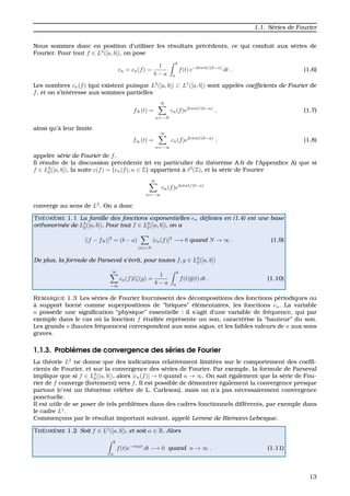 1.1. S´eries de Fourier
Nous sommes donc en position d’utiliser les r´esultats pr´ec´edents, ce qui conduit aux s´eries de
Fourier. Pour tout f ∈ L2
([a, b]), on pose
cn = cn(f) =
1
b − a
b
a
f(t) e−2iπnt/(b−a)
dt . (1.6)
Les nombres cn(f) (qui existent puisque L2
([a, b]) ⊂ L1
([a, b]) sont appel´es coefﬁcients de Fourier de
f, et on s’int´eresse aux sommes partielles
fN (t) =
N
n=−N
cn(f)e2iπnt/(b−a)
, (1.7)
ainsi qu’`a leur limite
f∞(t) =
∞
n=−∞
cn(f)e2iπnt/(b−a)
, (1.8)
appel´ee s´erie de Fourier de f.
Il r´esulte de la discussion pr´ec´edente (et en particulier du th´eor`eme A.6 de l’Appendice A) que si
f ∈ L2
p([a, b]), la suite c(f) = {cn(f), n ∈ Z} appartient `a 2
(Z), et la s´erie de Fourier
∞
n=−∞
cn(f)e2iπnt/(b−a)
converge au sens de L2
. On a donc
TH ´EOR `EME 1.1 La famille des fonctions exponentielles en d´eﬁnies en (1.4) est une base
orthonorm´ee de L2
p([a, b]). Pour tout f ∈ L2
p([a, b]), on a
||f − fN ||2
= (b − a)
|n|>N
|cn(f)|2
−→ 0 quand N → ∞ . (1.9)
De plus, la formule de Parseval s’´ecrit, pour toutes f, g ∈ L2
p([a, b])
∞
−∞
cn(f)cn(g) =
1
b − a
b
a
f(t)g(t) dt . (1.10)
REMARQUE 1.3 Les s´eries de Fourier fournissent des d´ecompositions des fonctions p´eriodiques ou
`a support born´e comme superpositions de “briques” ´el´ementaires, les fonctions en. La variable
n poss`ede une signiﬁcation “physique” essentielle : il s’agit d’une variable de fr´equence, qui par
exemple dans le cas o `u la fonction f ´etudi´ee repr´esente un son, caract´erise la “hauteur” du son.
Les grands n (hautes fr´equences) correspondent aus sons aigus, et les faibles valeurs de n aux sons
graves.
1.1.3. Probl`emes de convergence des s´eries de Fourier
La th´eorie L2
ne donne que des indications relativement limit´ees sur le comportement des coefﬁ-
cients de Fourier, et sur la convergence des s´eries de Fourier. Par exemple, la formule de Parseval
implique que si f ∈ L2
p([a, b]), alors |cn(f)| → 0 quand n → ∞. On sait ´egalement que la s´erie de Fou-
rier de f converge (fortement) vers f. Il est possible de d´emontrer ´egalement la convergence presque
partout (c’est un th´eor`eme c´el`ebre de L. Carleson), mais on n’a pas n´ecessairement convergence
ponctuelle.
Il est utile de se poser de tels probl`emes dans des cadres fonctionnels diff´erents, par exemple dans
le cadre L1
.
Commenc¸ons par le r´esultat important suivant, appel´e Lemme de Riemann-Lebesgue.
TH ´EOR `EME 1.2 Soit f ∈ L1
([a, b]), et soit α ∈ R. Alors
b
a
f(t)e−inαt
dt −→ 0 quand n → ∞ . (1.11)
13
 