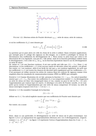 1. Signaux Num´eriques
FIGURE 1.2.: Diverses s´eries de Fourier d´ecrivant χ[0,π] : s´erie de sinus, s´erie de cosinus.
et o `u les coefﬁcients Bn(f) sont donn´es par
Bn(f) =
2
b − a
b
a
f(t) sin πn
t − a
b − a
dt . (1.22)
La question qui se pose alors est celle du choix de la s´erie `a utiliser. Dans certaines applications,
par exemple pour le codage des signaux ou des images, on a int´erˆet `a privil´egier la vitesse de
d´ecroissance des coefﬁcients du d´eveloppement de f. Nous avons vu plus haut que celui-ci est
directement li´e `a la r´egularit´e, non pas de f elle mˆeme, mais de la fonction p´eriodique utilis´ee dans
le d´eveloppement, c’est `a dire ici fp, ou gp, ou la fonction ´equivalente dans le cas du d´eveloppement
en s´erie de sinus.
Or, mˆeme si f est une fonction continue, il est rare qu’elle soit telle que f(b) = f(a). Donc fp est
discontinue, et les coefﬁcients cn(f) n’ont aucune raison de d´ecroˆıtre assez vite quand n est grand.
Par contre, si f est continue, alors il est facile de voir que gp est continue ´egalement, de sorte que
les coefﬁcients An(f) ont toutes les chances de d´ecroˆıtre plus rapidement que les coefﬁcients cn(f).
C’est pourquoi on utilise souvent les s´eries de cosinus dans les codeurs de signaux comme ceux
employ´es dans les standards de communication (comme JPEG ou MPEG par exemple).
EXEMPLE 1.2 Comme illustration de cet fait, prenons la fonction f(t) = χ[0,π]. Un calcul imm´ediat
montre que cn(f) = δn,0. Par contre, les coefﬁcients Bn(f) se comportent comme 1/n ; Le d´eveloppement
en s´erie de sinus est donc tr`es inappropri´e dans ce cas, comme on peut le voir en FIG. 1.2, avec
l’approximation par cosinus (qui est exacte, et identique `a la s´erie de Fourier usuelle, et ne com-
porte qu’un terme) et l’approximation par une s´erie de sinus comportant 10 termes. La s´erie de
sinus convergera toujours vers 0 en t = 0 et en t = π.
EXEMPLE 1.3 On consid`ere l’exemple de la fonction
f(t) = t(π − t)
d´eﬁnie sur [0, π]. Un calcul explicite montre que ses coefﬁcients de Fourier sont donn´es par
cn(f) =
1
π
π
0
f(t)e−2int
dt = −
1
2n2
.
Par contre, on a aussi
An(f) = −
2
n2
(1 + (−1)n
) ,
et
Bn(f) = −
4
πn3
(1 − (−1)n
) .
Donc, dans ce cas particulier, le d´eveloppement en s´erie de sinus est le plus ´economique. Les
ﬁgures 1.3 et 1.4 repr´esentent les approximations obtenues avec ces 3 d´eveloppements, respecti-
vement f, f5, f
(S)
5 et f
(C)
5 . La ﬁgure 1.5 repr´esente l’erreur d’approximation dans les 3 cas : f − f5,
f − f
(S)
5 et f − f
(C)
5 .
18
 