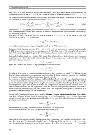 1. Signaux Num´eriques
REMARQUE 1.8 Il est imm´ediat, d’apr`es les in´egalit´es d’Young, que si la r´eponse impulsionnelle h est
de module sommable (i.e. h ∈ 1
(Z)), le ﬁltre Kh est automatiquement stable et continu 2
(Z) → 2
(Z).
La TFD simpliﬁe consid´erablement les op´erations de ﬁltrage num´erique : il est facile de v´eriﬁer (par
un changement d’indice de sommation) que si h ∈ 1
(Z),
Khs(ω)=
∞
n=−∞
∞
m=−∞
hmsn−me−inω
=
∞
m=−∞
hme−imω
∞
k=−∞
ske−ikω
= ˆh(ω)ˆs(ω) . (1.32)
La fonction m = ˆh est appel´ee fonction de transfert du ﬁltre Kh. Par cons´equent, les ﬁltres num´eriques
sont essentiellement utilis´es pour modiﬁer le contenu fr´equentiel des signaux (on en verra des ap-
plications par la suite).
Plus g´en´eralement, partant d’une fonction de transfert m ∈ L∞
([−π, π]), il est facile de voir que
l’op´erateur lin´eaire T : s → s d´eﬁni par
(Ts)n =
1
2π
π
−π
einω
m(ω)ˆs(ω) dω
est un ﬁltre num´erique ; sa r´eponse impulsionnelle est la TFD inverse de m.
REMARQUE 1.9 Dans ce cas, m ∈ L∞
([−π, π]) ⊂ L2
([−π, π]), de sorte que la r´eponse impulsionnelle
h, TFD inverse de m, appartient automatiquement `a 2
(Z). Par contre, elle n’est g´en´eralement pas
dans 1
(Z), ce qui peut parfois poser des probl`emes pratiques, comme on va le voir plus loin.
L’exemple le plus simple est celui du ﬁltre passe-bas id´eal, qui force `a z´ero toutes les fr´equences
sup´erieures (en valeur absolue) `a une certaine fr´equence de coupure ω0 < π. Un tel ﬁltre est d´eﬁni
par sa fonction de transfert
m(ω) = χ[−ω0,ω0](ω) .
Apr`es TFD inverse, on obtient la r´eponse impulsionnelle suivante
hn =
ω0
π
sin(nω0)
nω0
.
Il est facile de voir que la r´eponse impulsionnelle de ce ﬁltre n’appartient pas `a 1
(Z). Plus grave, ce
ﬁltre n’est pas r´ealisable, et ne peut donc pas ˆetre utilis´e de fac¸on exacte en pratique (on est oblig´e
de tronquer les sommes inﬁnies intervenant dans le calcul).
Un exemple de ﬁltrage passe-bas utilisant un ﬁltre id´eal est d´ecrit en FIG 1.6 : un signal (transitoire),
et deux versions ﬁltr´ees avec des fr´equences de coupure diff´erentes. On voit bien l’effet du ﬁltrage
qui att´enue fortement les composantes les plus rapidement variables dans le signal. En particulier,
dans le premier signal ﬁltr´e (ﬁgure du milieu), les composantes tr`es rapidement variables (donc les
tr`es hautes fr´equences) ont ´et´e supprim´ees, mais des oscillations r´eguli`eres subsistent. Par contre,
dans le second exemple (ﬁgure du bas) obtenu avec une fr´equence de coupure ω0 inf´erieure `a la
pr´ec´edente, ces oscillations ont ´et´e supprim´ees.
Les exemples les plus simples de ﬁltres sont les ﬁltres `a r´eponse impulsionnelle ﬁnie (ﬁltres FIR),
c’est `a dire tels que la suite h soit de support ﬁni : hn = 0 seulement si n ∈ n1, . . . n2. Ces ﬁltres sont
en fait les seuls qui soient pratiquement utilisables si l’on s’en tient `a la r´ealisation sous forme de
produit de convolution
(Khx)n =
n2
k=n1
kkxn−k ,
dans la mesure o `u ils ne font intervenir qu’un nombre ﬁni d’op´erations.
La fonction de transfert est alors un polynˆome trigonom´etrique
m(ω) =
n2
n=n1
hne−inω
.
L’exemple le plus simple est celui du ﬁltre passe-bas ´el´ementaire, qui consiste simplement `a effec-
tuer des “moyennes” locales sur le signal d’entr´ee. Ce ﬁltre est d´eﬁni par h0 = h1 = 1/2, et hk = 0 si-
non. Il est imm´ediat de voir que la fonction de transfert de ce ﬁltre est la fonction ω → e−iω/2
cos(ω/2),
22
 