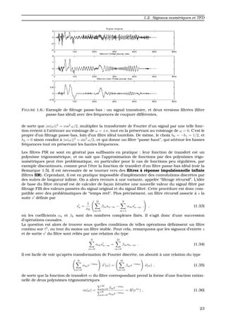 1.2. Signaux num´eriques et TFD
FIGURE 1.6.: Exemple de ﬁltrage passe-bas : un signal transitoire, et deux versions ﬁltr´ees (ﬁltre
passe-bas id´eal) avec des fr´equences de coupure diff´erentes.
de sorte que |m(ω)|2
= cos2
ω/2. multiplier la transform´ee de Fourier d’un signal par une telle fonc-
tion revient `a l’att´enuer au voisinage de ω = ±π, tout en la pr´eservant au voisinage de ω = 0. C’est le
propre d’un ﬁltrage passe-bas, loin d’un ﬁltre id´eal toutefois. De mˆeme, le choix h0 = −h1 = 1/2, et
hk = 0 sinon condiot `a |m(ω)|2
= sin2
ω/2, ce qui donne un ﬁltre “passe-haut”, qui att´enue les basses
fr´equences tout en pr´eservant les hautes fr´equences.
Les ﬁltres FIR ne sont en g´en´eral pas sufﬁsants en pratique : leur fonction de transfert est un
polynˆome trigonom´etrique, et on sait que l’approximation de fonctions par des polynˆomes trigo-
nom´etriques peut ˆetre probl´ematique, en particulier pour le cas de fonctions peu r´eguli`eres, par
exemple discontinues, comme peut l’ˆetre la fonction de transfert d’un ﬁltre passe-bas id´eal (voir la
Remarque 1.5). Il est n´ecessaire de se tourner vers des ﬁltres `a r´eponse impulsionnelle inﬁnie
(ﬁltres IIR). Cependant, il est en pratique impossible d’impl´ementer des convolutions discr`etes par
des suites de longueur inﬁnie. On a alors recours `a une variante, appel´ee “ﬁltrage r´ecursif”. L’id´ee
de base du ﬁltre r´ecursif est de calculer de fac¸on it´erative une nouvelle valeur du signal ﬁltr´e par
ﬁltrage FIR des valeurs pass´ees du signal original et du signal ﬁltr´e. Cette proc´edure est donc com-
patible avec des probl´ematiques de “temps r´eel”. Plus pr´ecis´ement, un ﬁltre r´ecursif associe `a s la
suite s d´eﬁnie par
sn =
1
α0
M
m=0
βmsn−m −
N
m=1
αmsn−m . , (1.33)
o `u les coefﬁcients αk et βk sont des nombres complexes ﬁx´es. Il s’agit donc d’une succession
d’op´erations causales.
La question est alors de trouver sous quelles conditions de telles op´erations d´eﬁnissent un ﬁltre
continu sur 2
, ou tout du moins un ﬁltre stable. Pour cela, remarquons que les signaux d’entr´ee s
et de sortie s du ﬁltre sont reli´es par une relation du type
N
m=0
αmsn−m =
M
m=0
βmsn−m . (1.34)
Il est facile de voir qu’apr`es transformation de Fourier discr`ete, on aboutit `a une relation du type
N
m=0
αme−imω
ˆs (ω) =
M
m=0
βme−imω
ˆs(ω) , (1.35)
de sorte que la fonction de transfert m du ﬁltre correspondant prend la forme d’une fraction ration-
nelle de deux polynˆomes trigonom´etriques
m(ω) =
M
m=0 βme−imω
N
m=0 αme−imω
= H(eiω
) , (1.36)
23
 