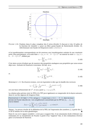 1.2. Signaux num´eriques et TFD
FIGURE 1.10.: Position dans le plan complexe des 2 z´eros (d’ordre 5 chacun) et des 10 pˆoles de
la fonction de transfert m pour un ﬁltre passe-bande de Butterworth d’ordre 10,
s´electionnant une bande de fr´equences entre π/2 et 3π/4.
et la transformation correspondante est de nouveau une transformation unitaire (`a une constante
pr`es). Plus pr´ecis´ement, `a la suite ﬁnie u = {un, n = 0 . . . N − 1} ∈ CN
on associe la suite ˆu = {ˆuk, k =
0, . . . N − 1} ∈ CN
, d´eﬁnie par
ˆuk =
N−1
n=0
une−2iπ kn
N . (1.43)
C’est alors un jeu d’enfant que de montrer des propri´et´es analogues aux propri´et´es que nous avons
d´ej`a vues : formule de Parseval et inversion. De fait, on a
N−1
k=0
|ˆuk|2
= N
N−1
n=0
|un|2
, (1.44)
et
un =
1
N
N−1
k=0
ˆuke2iπ kn
N . (1.45)
REMARQUE 1.11 En d’autres termes, ceci est ´equivalent `a dire que la famille des vecteurs
ek =
1
√
N
,
1
√
N
e2iπk/N
, . . .
1
√
N
e2iπk(N−1)/N
(1.46)
est une base orthonorm´ee de CN
, et un a pos´e ˆuk = u, ek /
√
N.
La relation plus pr´ecise entre la TFD et la TFF peut ´egalement se comprendre de la fac¸on suivante,
dans le cas des signaux de longueur ﬁnie.
PROPOSITION 1.10 Soit f ∈ 2
(Z), tel que fn = 0 pour tout n ∈ {0, 1, . . . N−1}. Alors la trans-
form´ee de Fourier discr`ete de f est compl`etement caract´eris´ee par la TFF de {f0, . . . fN−1},
via la relation
ˆf(ω) =
1
N
N−1
k=0
ˆfk
1 − eiN(ω−2πk/N)
1 − ei(ω−2πk/N)
, ω = 2πk/N . (1.47)
Preuve : La preuve r´esulte de la d´eﬁnition de la TFD, de l’expression des nombres fn `a partir des ˆfk
et de la somme de la s´erie g´eom´etrique. ♠
Dans le cas o `u le signal consid´er´e s n’est pas `a support ﬁni, il est n´eanmoins facile d’obtenir une
estimation de sa transform´ee de Fourier `a partir d’un “segment” ﬁni, et des estimations d’erreur
grˆace `a la formule de Parseval.
29
 