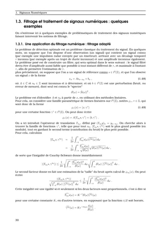 1. Signaux Num´eriques
1.3. Filtrage et traitement de signaux num´eriques : quelques
exemples
On s’int´eresse ici `a quelques exemples de probl´ematiques de traitement des signaux num´eriques
faisant intervenir les notions de ﬁltrage.
1.3.1. Une application du ﬁltrage num´erique : ﬁltrage adapt´e
Le probl`eme de d´etection optimale est un probl`eme classique du traitement du signal. En quelques
mots, on suppose que l’on dispose d’une observation (un signal) qui contient un signal connu
(par exemple une impulsion radar envoy´ee par un ´emetteur), arrivant avec un d´ecalage temporel
τ inconnu (par exemple apr`es un trajet de dur´ee inconnue) et une amplitude inconnue ´egalement.
Le probl`eme pos´e est de construire un ﬁltre, qui sera optimal dans le sens suivant : le signal ﬁltr´e
devra ˆetre d’amplitude aussi faible que possible `a tout instant diff´erent de τ, et maximale `a l’instant
τ, aﬁn de permettre l’estimation de τ.
plus pr´ecis´ement, on suppose que l’on a un signal de r´ef´erence connu s ∈ 2
(Z), et que l’on observe
un signal x de la forme
xn = Asn−n0
+ bn , (1.48)
o `u A ∈ C et n0 ∈ Z sont inconnus et `a d´eterminer, et o `u b ∈ 2
(Z) est une perturbation (bruit, ou
erreur de mesure), dont seul est connu le “spectre”
S(ω) = |ˆb(ω)|2
.
Le probl`eme est d’identiﬁer A et n0 `a partir de x, en utilisant des m´ethodes lin´eaires.
Pour cela, on consid`ere une famille param´etrique de formes lin´eaires sur 2
(Z), not´ees ϕτ , τ ∈ Z, qui
sont donc de la forme
ϕτ (x) = x, γτ
(1.49)
pour une certaine fonction γτ
∈ 2
(Z). On peut donc ´ecrire
ϕτ (x) = A Tn0
s, γτ
+ b, γτ
.
On a ici introduit l’op´erateur de translation Tn0
, d´eﬁni par (Tn0
y)n = yn−n0
. On cherche alors `a
trouver la famille de fonctions γτ
, telle que pour tout n0, Tn0 s, γn0
soit le plus grand possible (en
module), tout en gardant le second terme (contribution du bruit) le plus petit possible.
Pour cela, calculons
Tn0
s, γn0
=
1
2π
π
−π
Tn0
s(ω)γn0 (ω) dω
=
1
2π
π
−π
Tn0 s(ω)
S(ω)
S(ω)γn0 (ω) dω ,
de sorte que l’in´egalit´e de Cauchy-Schwarz donne imm´ediatement
| Tn0
s, γn0
| ≤
1
2π
π
−π
|Tn0
s(ω)|2
S(ω)
dω
π
−π
S(ω) γn0 (ω)
2
dω .
Le second facteur donne en fait une estimation de la “taille” du bruit apr`es calcul de ϕn0
(x). On peut
´ecrire
| Tn0
s, γn0
|
π
−π
S(ω) γn0 (ω)
2
dω
≤
1
2π
π
−π
|Tn0
s(ω)|2
S(ω)
dω .
Cette in´egalit´e est une ´egalit´e si et seulement si les deux facteurs sont proportionnels, c’est `a dire si
Tn0
s(ω) = K−1
S(ω)γn0 (ω)
pour une certaine constante K, en d’autres termes, en supposant que la fonction ˆs/S soit born´ee,
γn0 (ω) = Ke−in0ω ˆs(ω)
S(ω)
.
30
 