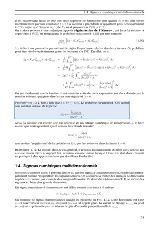 1.4. Signaux num´eriques multidimensionnels
Il est maintenant facile de voir que cette approche ne fonctionne plus quand |ˆh n’est plus born´e
inf´erieurement par une constante δ > 0 : la solution ˆx pr´ec´edente n’appartient plus n´ecessairement
`a 2
(Z), signe que l’inverse Kh
−1
de Kh n’est pas continu 2
(Z) → 2
(Z).
On a alors recours `a une technique appel´ee r´egularisation de Tikhonov , qui force la solution `a
appartenir `a 2
(Z), en remplac¸ant le probl`eme variationnel (1.53) par une variante
min
x∈ 2(Z)
y − Khx
2
2(Z) + λ x 2
2(Z) , (1.56)
λ > 0 ´etant un param`etre permettant de r´egler l’importance relative des deux termes. Ce probl`eme
peut ˆetre r´esolu explicitement grˆace de nouveau `a la TFD. En effet, on a
y − Khx
2
2(Z) + λ x 2
2(Z) =
1
2π
2π
−2π
|ˆy(ω) − ˆh(ω)ˆx(ω)|2
+ λ|ˆx(ω)|2
dω
=
1
2π
2π
−2π
|ˆy(ω)|2
− 2ˆh(ω)ˆx(ω)ˆy(ω) + (|ˆh(ω)|2
+ λ)|ˆx(ω)|2
dω
= y 2
−
1
2π
2π
−2π
|ˆy(ω)|2
|ˆh(ω)|2 + λ
dω
+
1
2π
2π
−2π
(|ˆh(ω)|2
+ λ) ˆx(ω) −
ˆh(ω)ˆy(ω)
|ˆh(ω)|2 + λ
2
dω
On voit facilement que la fonction ˆx qui minimise cette derni`ere expression est alors donn´ee par le
r´esultat suivant, qui g´en´eralise le cas non-r´egularis´e λ = 0 :
PROPOSITION 1.12 Soit h telle que ˆx ∈ L∞
([−π, π]). Le probl`eme variationnel (1.56 admet
une solution unique, de la forme
ˆx(ω) =
ˆh(ω)ˆy(ω)
|ˆh(ω)|2 + λ
.
Ainsi, la solution est encore une fois obtenue via un ﬁltrage num´erique de l’observation y, le ﬁltre
num´erique correspondant ayant comme fonction de transfert
m(ω) =
ˆh(ω)
|ˆh(ω)|2 + λ
une version “r´egularis´ee” de la pr´ec´edente 1/ˆh, que l’on retrouve dans la limite λ → 0.
REMARQUE 1.12 L`a encore, dans le cas g´en´eral, la r´eponse impulsionnelle du ﬁltre ainsi obtenu n’a
aucune raison d’ˆetre `a support ﬁni, ni mˆeme causale, mˆeme lorsque h l’est. On doit donc recourir
en pratique `a des approximations par des ﬁltres d’ordre ﬁni.
1.4. Signaux num´eriques multidimensionnels
Nous nous sommes jusqu’`a pr´esent limit´es au cas des signaux unidimensionnels, en prenant princi-
palement comme “inspiration” les signaux sonores. On a souvent `a traiter des signaux de dimension
sup´erieure, comme par exemple des images (dimension 2), des vid´eos (dimension 2+1) ou mˆeme des
signaux en bien plus grande dimension.
Un signal num´erique d-dimensionnel est d´eﬁni comme une suite `a d indices
x : n1, n2, . . . nd ∈ Z → xn1,,n2,...nd
∈ C .
Un exemple de signal bidimensionnel (image) est pr´esent´e en FIG. 1.12. L’axe horizontal est l’axe
n1, et l’axe vertical est l’axe n2. Un point (n1, n2) est appel´e pixel. La valeur de l’image xn1,n2
au pixel
(n1, n2) est repr´esent´ee par un niveau de gris d’intensit´e proportionnelle `a xn1,n2
.
33
 