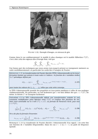 1. Signaux Num´eriques
FIGURE 1.12.: Exemple d’images, en niveaux de gris
Comme dans le cas unidimensionnel, le mod`ele le plus classique est le mod`ele Hilbertien 2
(Zd
),
c’est `a dire celui des signaux dits d’´energie ﬁnie, tels que
∞
n1=−∞
∞
n2=−∞
. . .
∞
nd=−∞
|xn1,n2,...nd
|2
< ∞ .
Une bonne part des techniques que nous avons vues jusqu’`a pr´esent se transposent ais´ement au
cadre multidimensionnel, en particulier les outils li´es `a l’analyse de Fourier.
D ´EFINITION 1.5 La transformation de Fourier discr`ete (TFD) d-dimensionnelle est la trans-
formation lin´eaire qui associe `a toute suite `a d indices x la fonction de d variables r´eelles
(2π)d
-p´eriodique d´eﬁnie par
ˆx(ξ1, . . . , ξd) =
∞
n1,n2,...nd=−∞
xn1,n2,...nd
e−i(n1ξ1+n2ξ2+···+ndξd)
, (1.57)
pour toutes les valeurs de (ξ1, ξ2, . . . , ξd) telles que cette s´erie converge.
La TFD d-dimensionnelle poss`ede des propri´et´es en tous points similaires `a celles de son analogue
unidimensionnelle. En particulier, on voit facilement que ˆx est bien d´eﬁnie d`es que x ∈ 1
(Zd
). De
mˆeme, la th´eorie L2
se transpose facilement
TH ´EOR `EME 1.5 La TFD d-dimensionnelle d´eﬁnit une transformation unitaire (`a une
constante multiplicative pr`es) bijective entre 2
(Zd
) et l’espace des fonctions de mo-
dule carr´e sommable sur le d-tore L2
([−π, π]d
). La formule de Parseval s’´ecrit, pour tout
x ∈ 2
(Zd
),
1
(2π)d
[−π,π]d
|ˆx(ξ1, ξ2, . . . , ξd)|2
dξ1dξ2 . . . dξd =
∞
n1,n2,...nd=−∞
|xn1,n2,...nd
|2
. (1.58)
On a de plus la formule d’inversion
xn1,n2,...nd
=
1
(2π)d
[−π,π]d
ˆx(ξ1, ξ2, . . . , ξd)ei(n1ξ1+n2ξ2+···+ndξd)
dξ1dξ2 . . . dξd . (1.59)
REMARQUE 1.13 La transform´ee de Fourier discr`ete d-dimensionnelle d’un signal x est cette fois
une fonction de d variables fr´equentielles. Dans les cas d = 2 ou d = 3, on parle de fr´equence
spatiale.
34
 