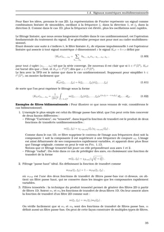 1.4. Signaux num´eriques multidimensionnels
Pour ﬁxer les id´ees, prenons le cas 2D. La repr´esentation de Fourier repr´esente un signal comme
combinaison lin´eaire de sinuso¨ıdes, oscillant `a la fr´equence ξ1 dans la direction 1, et ξ2 dans la
direction 2. Comme dans le cas 1D, plus la fr´equence est ´elev´ee, plus les oscillations sont rapides.
Le ﬁltrage lin´eaire, que nous avons longuement ´etudi´ee dans le cas unidimensionnel, est l’op´eration
fondamentale du traitement du signal. Il se g´en´eralise presque mot pour mot au cadre multidimen-
sionnel.
Etant donn´ee une suite `a d indices h, le ﬁltre lin´eaire Kh de r´eponse impulsionnelle h est l’op´erateur
lin´eaire qui associe `a tout signal num´erique d-dimensionnel x le signal Khx = h ∗ x d´eﬁni par
(Khx)n1,...nd
=
k1,...kd
hk1,...kd
xn1−k1,...nd−kd
, (1.60)
pour tout d-uplet (n1, . . . nd) tel que la s´erie converge. De nouveau il est clair que si h ∈ 1
(Zd
), Khx
est born´e d`es que x l’est, et Khx ∈ 2
(Zd
) d`es que x ∈ 2
(Zd
).
Le lien avec la TFD est le mˆeme que dans le cas unidimensionnel. Supposant pour simpliﬁer h ∈
1
(Zd
), on montre facilement que
Khx(ξ1, . . . , ξd) = ˆh(ξ1, . . . , ξd)ˆx(ξ1, . . . , ξd) (1.61)
de sorte que l’on peut exprimer le ﬁltrage sous la forme
(Khx)n1,...nd
=
1
(2π)d
[−π,π]d
m(ξ1, . . . , ξd)ˆx(ξ1, . . . , ξd)ei(n1ξ1+···+ndξd)
dξ1 . . . dξd . (1.62)
Exemples de ﬁltres bidimensionnels : Pour illustrer ce que nous venons de voir, consid´erons le
cas bidimensionnel.
1. L’exemple le plus simple est celui du ﬁltrage passe-bas id´eal, que l’on peut cette fois concevoir
de deux fac¸ons diff´erentes :
– Filtrage “Cart´esien”, ou “tensoriel”, dans lequel la fonction de transfert est le produit de deux
fonctions de transferts unidimensionnelles :
m(ξ1, ξ2) = χ[−ω0,ω0](ξ1)χ[−ω0,ω0](ξ2) .
Comme dans le cas 1D, ce ﬁltre supprime le contenu de l’image aux fr´equences dont soit la
composante 1 soit la composante 2 est sup´erieure `a une fr´equence de coupure ω0. L’image
est ainsi d´ebarrass´ee de ses composantes rapidement variables, et apparaˆıt donc plus ﬂoue
que l’image originale, comme on peut le voir en FIG. 1.13.
Notons que ce ﬁltrage tensoriel fait jouer un rˆole pr´epond´erant aux axes 1 et 2.
– Filtrage “radial”. On ´evite dans ce cas de privil´egier des axes, en choisissant une fonction de
transfert de la forme
m(ξ1, ξ2) = χ[0,ω0]( ξ2
1 + ξ2
2) .
2. Filtrage “passe haut” id´eal. En d´eﬁnissant la fonction de transfert comme
mP H(ξ1, ξ2) = 1 − mP B(ξ1, ξ2) ,
o `u mP B est l’une des deux fonctions de transfert de ﬁltres passe-bas vue ci-dessus, on ob-
tient un ﬁltre passe haut, qui ne conserve dans les images que les composantes rapidement
variables.
3. Filtres tensoriels : la technique du produit tensoriel permet de g´en´erer des ﬁltres 2D `a partir
de ﬁltres 1D. Soient m1 et m2 les fonctions de transfert de deux ﬁltres 1D. On leur associe alors
la fonction de transfert d’un ﬁltre 2D comme suit :
m(ξ1, ξ2) = m1(ξ1)m2(ξ2) .
On v´eriﬁe facilement que si m1 et m2 sont des fonctions de transfert de ﬁltres passe bas, m
d´eﬁnit aussi un ﬁltre passe-bas. On peut de cette fac¸on construire de multiples types de ﬁltres.
35
 
