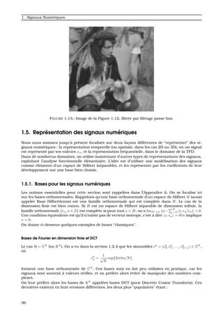 1. Signaux Num´eriques
FIGURE 1.13.: Image de la Figure 1.12, ﬁltr´ee par ﬁltrage passe-bas.
1.5. Repr´esentation des signaux num´eriques
Nous nous sommes jusqu’`a pr´esent focalis´es sur deux fac¸ons diff´erentes de “repr´esenter” des si-
gnaux num´eriques : la repr´esentation temporelle (ou spatiale, dans les cas 2D ou 3D), o `u un signal
est repr´esent´e par ses valeurs xn, et la repr´esentation fr´equentielle, dans le domaine de la TFD.
Dans de nombreux domaines, on utilise maintenant d’autres types de repr´esentations des signaux,
exploitant l’analyse fonctionnelle ´el´ementaire. L’id´ee est d’utiliser une mod´elisation des signaux
comme ´el´ements d’un espace de Hilbert (s´eparable), et les repr´esenter par les coefﬁcients de leur
d´eveloppement sur une base bien choisie.
1.5.1. Bases pour les signaux num´eriques
Les notions essentielles pour cette section sont rappel´ees dans l’Appendice A. On se focalise ici
sur les bases orthonormales. Rappelons qu’une base orthonormale d’un espace de Hilbert H (aussi
appel´ee Base Hilbertienne) est une famille orthonormale qui est compl`ete dans H. Le cas de la
dimension ﬁnie est bien connu. Si H est un espace de Hilbert s´eparable de dimension inﬁnie, la
famille orthonormale {en, n ∈ Z} est compl`ete si pour tout x ∈ H, on a limN→∞ x−
N
−N x, en en = 0.
Une condition ´equivalente est qu’il n’existe pas de vecteur isotrope, c’est `a dire x, en = 0∀n implique
x = 0.
On donne ci-dessous quelques exemples de bases “classiques”.
Bases de Fourier en dimension ﬁnie et DCT
Le cas H = CN
(ou RN
). On a vu dans la section 1.2.4 que les sinuso¨ıdes ek
= (ek
0, ek
1, . . . , ek
N−1) ∈ CN
,
o `u
ek
n =
1
√
N
exp{2iπkn/N}
forment une base orthonorm´ee de CN
. Ces bases sont en fait peu utilis´ees en pratique, car les
signaux sont souvent `a valeurs r´eelles, et on pr´ef`ere alors ´eviter de manipuler des nombres com-
plexes.
On leur pr´ef`ere alors les bases de RN
appel´ees bases DCT (pour Discrete Cosine Transform). Ces
derni`eres existent en huit versions diff´erentes, les deux plus “populaires” ´etant :
36
 
