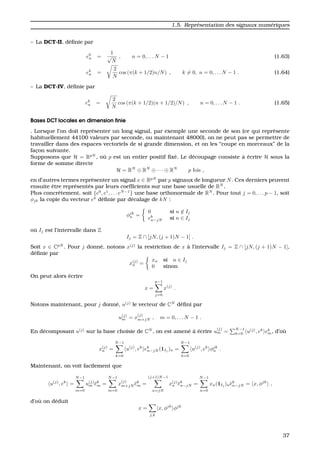 1.5. Repr´esentation des signaux num´eriques
– La DCT-II, d´eﬁnie par
e0
n =
1
√
N
, n = 0, . . . N − 1 (1.63)
ek
n =
2
N
cos (π(k + 1/2)n/N) , k = 0, n = 0, . . . N − 1 . (1.64)
– La DCT-IV, d´eﬁnie par
ek
n =
2
N
cos (π(k + 1/2)(n + 1/2)/N) , n = 0, . . . N − 1 . (1.65)
Bases DCT locales en dimension ﬁnie
. Lorsque l’on doit repr´esenter un long signal, par exemple une seconde de son (ce qui repr´esente
habituellement 44100 valeurs par seconde, ou maintenant 48000), on ne peut pas se permettre de
travailler dans des espaces vectoriels de si grande dimension, et on les “coupe en morceaux” de la
fac¸on suivante.
Supposons que H = RpN
, o `u p est un entier positif ﬁx´e. Le d´ecoupage consiste `a ´ecrire H sous la
forme de somme directe
H = RN
⊕ RN
⊕ · · · ⊕ RN
p fois ,
en d’autres termes repr´esenter un signal x ∈ RpN
par p signaux de longueur N. Ces derniers peuvent
ensuite ˆetre repr´esent´es par leurs coefﬁcients sur une base usuelle de RN
.
Plus concr`etement, soit {e0
, e1
, . . . eN−1
} une base orthonormale de RN
. Pour tout j = 0, . . . p − 1, soit
φjk la copie du vecteur ek
d´eﬁnie par d´ecalage de kN :
φjk
n =
0 si n ∈ Ij
ek
n−jN si n ∈ Ij
o `u Ij est l’intervalle dans Z
Ij = Z ∩ [jN, (j + 1)N − 1] .
Soit x ∈ CpN
. Pour j donn´e, notons x(j)
la restriction de x `a l’intervalle Ij = Z ∩ [jN, (j + 1)N − 1],
d´eﬁnie par
x(j)
n =
xn si n ∈ Ij
0 sinon
On peut alors ´ecrire
x =
p−1
j=0
x(j)
.
Notons maintenant, pour j donn´e, u(j)
le vecteur de CN
d´eﬁni par
u(j)
m = x
(j)
m+jN , m = 0, . . . N − 1 .
En d´ecomposant u(j)
sur la base choisie de CN
, on est amen´e `a ´ecrire u
(j)
m =
N−1
k=0 u(j)
, ek
ek
m, d’o `u
x(j)
n =
N−1
k=0
u(j)
, ek
ek
n−jN (1Ij
)n =
N−1
k=0
u(j)
, ek
φjk
n .
Maintenant, on voit facilement que
u(j)
, ek
=
N−1
m=0
u(j)
m ek
m =
N−1
m=0
x
(j)
m+jN ek
m =
(j+1)N−1
n=jN
x(j)
n ek
n−jN =
N−1
n=0
xn(1Ij
)nek
n−jN = x, φjk
,
d’o `u on d´eduit
x =
j,k
x, φjk
φjk
37
 