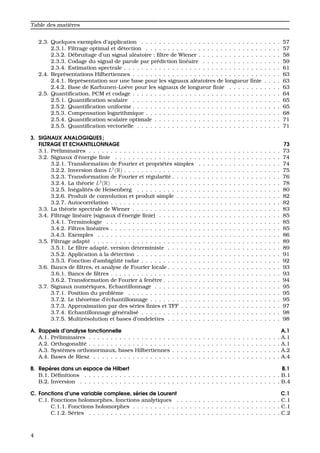 Table des mati`eres
2.3. Quelques exemples d’application . . . . . . . . . . . . . . . . . . . . . . . . . . . . . . . . 57
2.3.1. Filtrage optimal et d´etection . . . . . . . . . . . . . . . . . . . . . . . . . . . . . . . 57
2.3.2. D´ebruitage d’un signal al´eatoire : ﬁltre de Wiener . . . . . . . . . . . . . . . . . . . 58
2.3.3. Codage du signal de parole par pr´ediction lin´eaire . . . . . . . . . . . . . . . . . . 59
2.3.4. Estimation spectrale . . . . . . . . . . . . . . . . . . . . . . . . . . . . . . . . . . . . 61
2.4. Repr´esentations Hilbertiennes . . . . . . . . . . . . . . . . . . . . . . . . . . . . . . . . . . 63
2.4.1. Repr´esentation sur une base pour les signaux al´eatoires de longueur ﬁnie . . . . 63
2.4.2. Base de Karhunen-Lo`eve pour les signaux de longueur ﬁnie . . . . . . . . . . . . 63
2.5. Quantiﬁcation, PCM et codage . . . . . . . . . . . . . . . . . . . . . . . . . . . . . . . . . . 64
2.5.1. Quantiﬁcation scalaire . . . . . . . . . . . . . . . . . . . . . . . . . . . . . . . . . . 65
2.5.2. Quantiﬁcation uniforme . . . . . . . . . . . . . . . . . . . . . . . . . . . . . . . . . . 65
2.5.3. Compensation logarithmique . . . . . . . . . . . . . . . . . . . . . . . . . . . . . . . 68
2.5.4. Quantiﬁcation scalaire optimale . . . . . . . . . . . . . . . . . . . . . . . . . . . . . 71
2.5.5. Quantiﬁcation vectorielle . . . . . . . . . . . . . . . . . . . . . . . . . . . . . . . . . 71
3. SIGNAUX ANALOGIQUES ;
FILTRAGE ET ECHANTILLONNAGE 73
3.1. Pr´eliminaires . . . . . . . . . . . . . . . . . . . . . . . . . . . . . . . . . . . . . . . . . . . . 73
3.2. Signaux d’´energie ﬁnie . . . . . . . . . . . . . . . . . . . . . . . . . . . . . . . . . . . . . . 74
3.2.1. Transformation de Fourier et propri´et´es simples . . . . . . . . . . . . . . . . . . . 74
3.2.2. Inversion dans L1
(R) . . . . . . . . . . . . . . . . . . . . . . . . . . . . . . . . . . . . 75
3.2.3. Transformation de Fourier et r´egularit´e . . . . . . . . . . . . . . . . . . . . . . . . . 76
3.2.4. La th´eorie L2
(R) . . . . . . . . . . . . . . . . . . . . . . . . . . . . . . . . . . . . . . 78
3.2.5. In´egalit´es de Heisenberg . . . . . . . . . . . . . . . . . . . . . . . . . . . . . . . . . 80
3.2.6. Produit de convolution et produit simple . . . . . . . . . . . . . . . . . . . . . . . . 82
3.2.7. Autocorr´elation . . . . . . . . . . . . . . . . . . . . . . . . . . . . . . . . . . . . . . . 82
3.3. La th´eorie spectrale de Wiener . . . . . . . . . . . . . . . . . . . . . . . . . . . . . . . . . . 83
3.4. Filtrage lin´eaire (signaux d’´energie ﬁnie) . . . . . . . . . . . . . . . . . . . . . . . . . . . . 85
3.4.1. Terminologie . . . . . . . . . . . . . . . . . . . . . . . . . . . . . . . . . . . . . . . . 85
3.4.2. Filtres lin´eaires . . . . . . . . . . . . . . . . . . . . . . . . . . . . . . . . . . . . . . . 85
3.4.3. Exemples . . . . . . . . . . . . . . . . . . . . . . . . . . . . . . . . . . . . . . . . . . 86
3.5. Filtrage adapt´e . . . . . . . . . . . . . . . . . . . . . . . . . . . . . . . . . . . . . . . . . . . 89
3.5.1. Le ﬁltre adapt´e, version d´eterministe . . . . . . . . . . . . . . . . . . . . . . . . . . 89
3.5.2. Application `a la d´etection . . . . . . . . . . . . . . . . . . . . . . . . . . . . . . . . . 91
3.5.3. Fonction d’ambig¨uit´e radar . . . . . . . . . . . . . . . . . . . . . . . . . . . . . . . . 92
3.6. Bancs de ﬁltres, et analyse de Fourier locale . . . . . . . . . . . . . . . . . . . . . . . . . . 93
3.6.1. Bancs de ﬁltres . . . . . . . . . . . . . . . . . . . . . . . . . . . . . . . . . . . . . . . 93
3.6.2. Transformation de Fourier `a fenˆetre . . . . . . . . . . . . . . . . . . . . . . . . . . . 94
3.7. Signaux num´eriques, Echantillonnage . . . . . . . . . . . . . . . . . . . . . . . . . . . . . 95
3.7.1. Position du probl`eme . . . . . . . . . . . . . . . . . . . . . . . . . . . . . . . . . . . 95
3.7.2. Le th´eor`eme d’´echantillonnage . . . . . . . . . . . . . . . . . . . . . . . . . . . . . . 95
3.7.3. Approximation par des s´eries ﬁnies et TFF . . . . . . . . . . . . . . . . . . . . . . . 97
3.7.4. Echantillonnage g´en´eralis´e . . . . . . . . . . . . . . . . . . . . . . . . . . . . . . . . 98
3.7.5. Multir´esolution et bases d’ondelettes . . . . . . . . . . . . . . . . . . . . . . . . . . 98
A. Rappels d’analyse fonctionnelle A.1
A.1. Pr´eliminaires . . . . . . . . . . . . . . . . . . . . . . . . . . . . . . . . . . . . . . . . . . . . A.1
A.2. Orthogonalit´e . . . . . . . . . . . . . . . . . . . . . . . . . . . . . . . . . . . . . . . . . . . . A.1
A.3. Syst`emes orthonormaux, bases Hilbertiennes . . . . . . . . . . . . . . . . . . . . . . . . . A.2
A.4. Bases de Riesz . . . . . . . . . . . . . . . . . . . . . . . . . . . . . . . . . . . . . . . . . . . A.4
B. Rep`eres dans un espace de Hilbert B.1
B.1. D´eﬁnitions . . . . . . . . . . . . . . . . . . . . . . . . . . . . . . . . . . . . . . . . . . . . . B.1
B.2. Inversion . . . . . . . . . . . . . . . . . . . . . . . . . . . . . . . . . . . . . . . . . . . . . . B.4
C. Fonctions d’une variable complexe, s´eries de Laurent C.1
C.1. Fonctions holomorphes, fonctions analytiques . . . . . . . . . . . . . . . . . . . . . . . . C.1
C.1.1. Fonctions holomorphes . . . . . . . . . . . . . . . . . . . . . . . . . . . . . . . . . . C.1
C.1.2. S´eries . . . . . . . . . . . . . . . . . . . . . . . . . . . . . . . . . . . . . . . . . . . . C.2
4
 