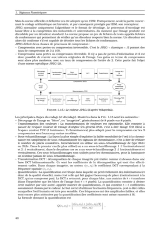 1. Signaux Num´eriques
Mais la norme ofﬁcielle et d´eﬁnitive n’a ´et´e adopt´ee qu’en 1992. Pratiquement, seule la partie concer-
nant le codage arithm´etique est brevet´ee, et par cons´equent prot´eg´ee par IBM, son concepteur.
JPEG normalise uniquement l’algorithme et le format de d´ecodage. Le processus d’encodage est
laiss´e libre `a la comp´etition des industriels et universitaires, du moment que l’image produite est
d´ecodable par un d´ecodeur standard. La norme propose un jeu de ﬁchiers de tests appel´es ﬁchiers
de conformance qui permettent de v´eriﬁer qu’un d´ecodeur respecte bien la norme. Un d´ecodeur est
alors dit conforme s’il est capable de d´ecoder tous les ﬁchiers de conformance.
JPEG d´eﬁnit deux classes de processus de compression :
– Compression avec pertes ou compression irr´eversible. C’est le JPEG classique . Il permet des
taux de compression de 3 `a 100.
– Compression sans pertes ou compression r´eversible. Il n’y a pas de pertes d’information et il est
donc possible de revenir aux valeurs originales de l’image. Les gains en terme de compression
sont alors plus modestes, avec un taux de compression de l’ordre de 2. Cette partie fait l’objet
d’une norme sp´eciﬁque JPEG-LS.
FIGURE 1.15.: Le codeur JPEG (d’apr`es Wikipedia).
Les principales ´etapes du codage (et d´ecodage), illustr´ees dans la FIG. 1.15 sont les suivantes :
– D´ecoupage de l’image en “blocs”, ou “imagettes”, g´en´eralement de 8 pixels sur 8 pixels.
– Transformation des couleurs : La transformation de couleurs est optionnelle. Elle consiste `a
passer de l’espace couleur de l’image d’origine (en g´en´eral RVB, c’est `a dire Rouge Vert Bleu) `a
l’espace couleur YUV (1 luminance, 2 chrominances) plus adapt´e pour la compression car les 3
composantes sont beaucoup moins corr´el´ees.
– Sous-´echantillonnage : La fac¸on la plus simple d’exploiter la faible sensibilit´e de l’oeil `a la chromi-
nance est simplement de sous-´echantillonner les signaux de chrominance, c’est `a dire de r´eduire
le nombre de pixels consid´er´es. G´en´eralement on utilise un sous-´echantillonnage de type 2h1v
ou 2h2v. Dans le premier cas (le plus utilis´e) on a un sous-´echantillonnage 1 :1 horizontalement
et 2 :1 verticalement, dans le deuxi`eme cas on a un sous-´echantillonnage 2 :1 horizontalement et
verticalement. Ces sous-´echantillonnages sont utilis´es pour les chrominances, pour la luminance
on n’utilise jamais de sous-´echantillonnage.
– Transformation DCT : d´ecomposition de chaque imagette pr´e-trait´ee comme ci-dessus dans une
base DCT bidimensionnelle. Ce sont les coefﬁcients de la d´ecomposition qui vont ˆetre effecti-
vement cod´es. Dans chaque imagette, on notera c(ν1, ν2) le coefﬁcient DCT correspondant `a la
fr´equence spatiale (ν1, ν2).
– Quantiﬁcation : La quantiﬁcation est l’´etape dans laquelle on perd r´eellement des informations (et
donc de la qualit´e visuelle), mais c’est celle qui fait gagner beaucoup de place (contrairement `a la
DCT, qui ne compresse pas). La DCT a retourn´e, pour chaque bloc, une matrice de 8 × 8 nombres
(dans l’hypoth`ese que les blocs de l’image font 8 × 8 pixels). La quantiﬁcation consiste `a diviser
cette matrice par une autre, appel´ee matrice de quantiﬁcation, et qui contient 8 × 8 coefﬁcients
savamment choisis par le codeur. Le but est ici d’att´enuer les hautes fr´equences, c¸est-`a-dire celles
auxquelles l’oeil humain est tr`es peu sensible. Ces fr´equences ont des amplitudes faibles, et elles
sont encore plus att´enu´ees par la quantiﬁcation (les coefﬁcients sont mˆeme ramen´es `a 0).
La formule donnant la quantiﬁcation est
Q(ν1, ν2) =
c(ν1, ν2) + w(ν1, ν2)/2
w(ν1, ν2)
,
40
 